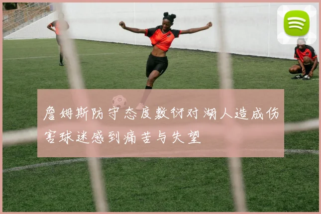 詹姆斯防守态度敷衍对湖人造成伤害球迷感到痛苦与失望