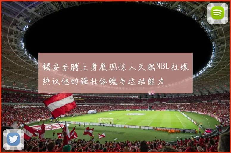锡安赤膊上身展现惊人天赋NBL社媒热议他的强壮体魄与运动能力