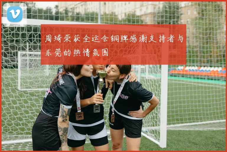 周琦荣获全运会铜牌感谢支持者与东莞的热情氛围