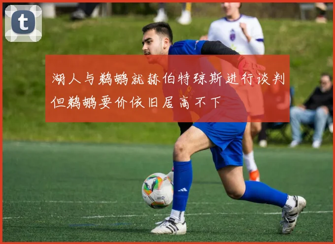 湖人与鹈鹕就赫伯特琼斯进行谈判但鹈鹕要价依旧居高不下
