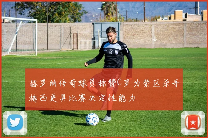 赫罗纳传奇球员称赞C罗为禁区杀手梅西更具比赛决定性能力