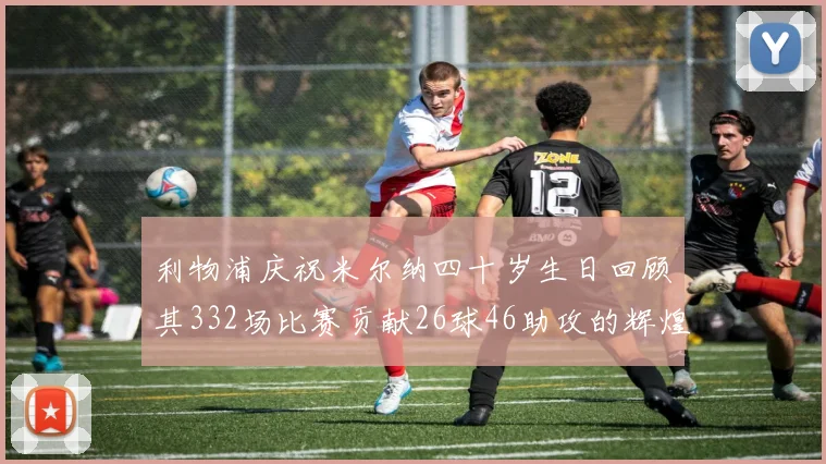 利物浦庆祝米尔纳四十岁生日回顾其332场比赛贡献26球46助攻的辉煌历程