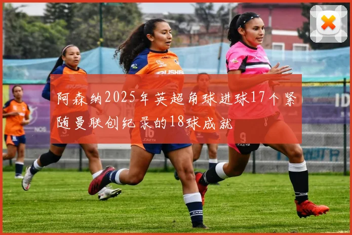 阿森纳2025年英超角球进球17个紧随曼联创纪录的18球成就
