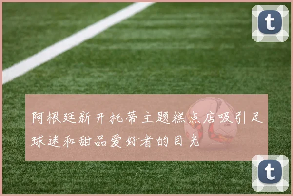 阿根廷新开托蒂主题糕点店吸引足球迷和甜品爱好者的目光