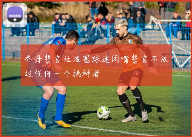 乔丹誓言让活塞球迷闭嘴誓言不放过任何一个挑衅者