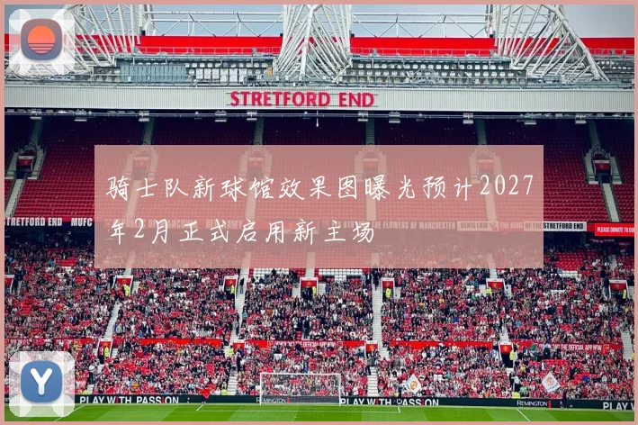 骑士队新球馆效果图曝光预计2027年2月正式启用新主场