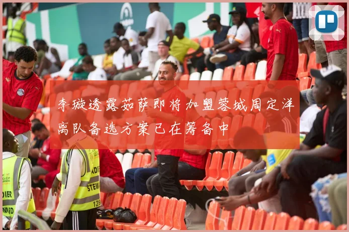 李璇透露茹萨即将加盟蓉城周定洋离队备选方案已在筹备中