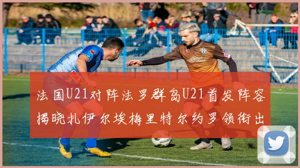 法国U21对阵法罗群岛U21首发阵容揭晓扎伊尔埃梅里特尔约罗领衔出战