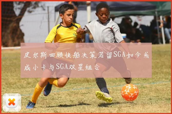 皮尔斯回顾快船决策若留SGA如今或成小卡与SGA双星组合