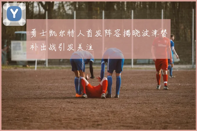 勇士凯尔特人首发阵容揭晓波津替补出战引发关注
