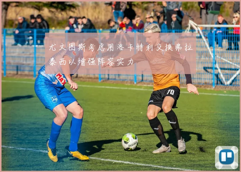 尤文图斯考虑用洛卡特利交换弗拉泰西以增强阵容实力