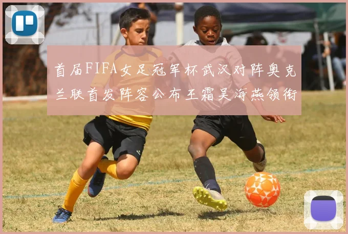 首届FIFA女足冠军杯武汉对阵奥克兰联首发阵容公布王霜吴海燕领衔出战