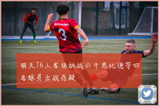 明天76人客场挑战公牛恩比德等四名球员出战存疑