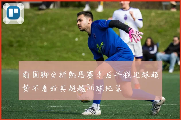 前国脚分析凯恩赛季后半程进球趋势不看好其超越36球纪录