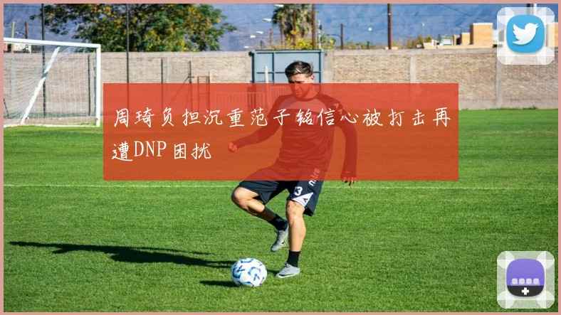 周琦负担沉重范子铭信心被打击再遭DNP困扰