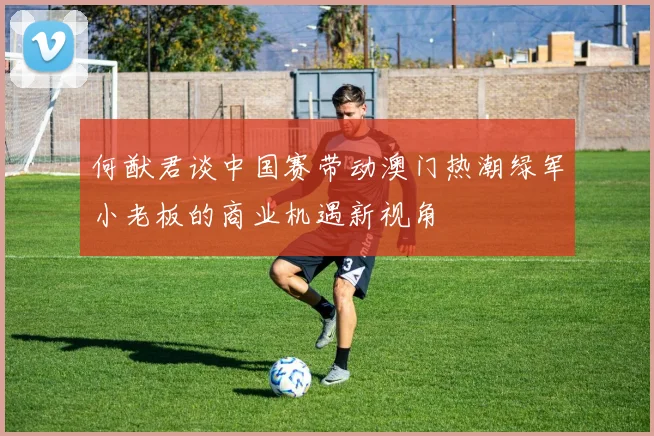 何猷君谈中国赛带动澳门热潮绿军小老板的商业机遇新视角