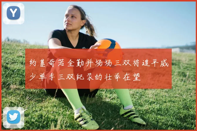 约基奇若全勤并场场三双将追平威少单季三双纪录的壮举在望